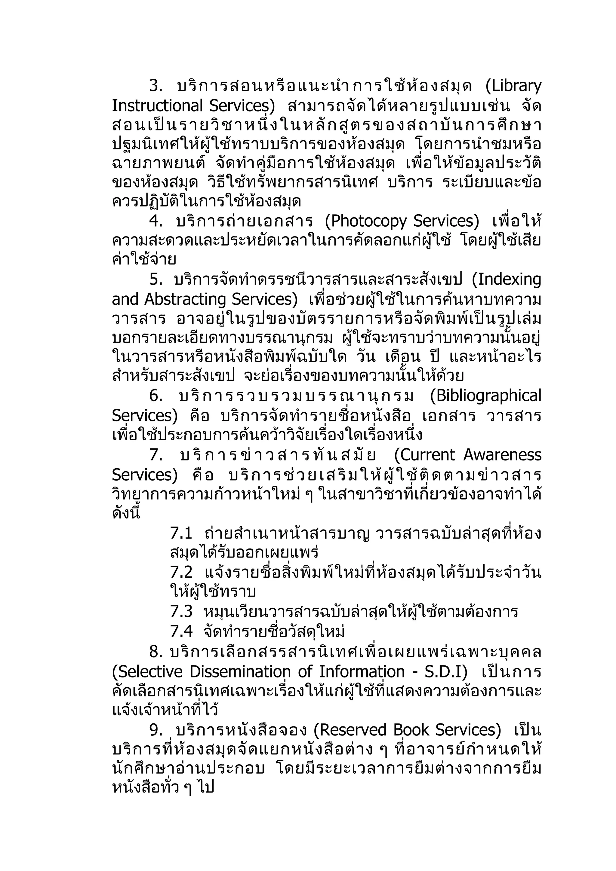 3. บริ ก ารส อนหรื อ แนะนำา การ ใช้ ห้ อ งส มุ ด (Library
Instructional Services) สามารถจั ด ได้ ห ลายรู ป แบบเช่ น จั ด
ส อ น เ ป็ น ร า ย วิ ช า ห นึ่ ง ใ น ห ลั ก สู ต ร ข อ ง ส ถ า บั น ก า ร ศึ ก ษ า
ปฐมนิเทศให้ผู้ใช้ทราบบริก ารของห้องสมุด โดยการนำา ชมหรือ
ฉายภาพยนต์ จั ด ทำา คู่ มื อ การใช้ ห้ อ งสมุ ด เพื่ อ ให้ ข้ อ มู ล ประวั ติ
ของห้องสมุด วิธีใช้ทรัพยากรสารนิเทศ บริการ ระเบียบและข้อ
ควรปฏิบัติในการใช้ห้องสมุด
        4. บริ ก ารถ่ า ยเอกสาร (Photocopy Services) เพื่ อ ให้
ความสะดวดและประหยัดเวลาในการคัดลอกแก่ผู้ใช้ โดยผู้ใช้เสีย
ค่าใช้จ่าย
        5. บริการจัดทำาดรรชนีวารสารและสาระสังเขป (Indexing
and Abstracting Services) เพื่อช่วยผู้ใช้ในการค้นหาบทความ
วารสาร อาจอยู่ ใ นรู ป ของบั ต รรายการหรื อ จั ด พิ ม พ์ เ ป็ น รู ป เล่ ม
บอกรายละเอียดทางบรรณานุกรม ผู้ใช้จะทราบว่าบทความนั้นอยู่
ในวารสารหรือหนังสือพิมพ์ฉบับใด วัน เดือน ปี และหน้าอะไร
สำาหรับสาระสังเขป จะย่อเรื่องของบทความนั้นให้ด้วย
        6. บ ริ ก า ร ร ว บ ร ว ม บ ร ร ณ า นุ ก ร ม (Bibliographical
Services) คื อ บริ ก ารจั ด ทำา รายชื่ อ หนั ง สื อ เอกสาร วารสาร
เพื่อใช้ประกอบการค้นคว้าวิจัยเรื่องใดเรื่องหนึ่ง
        7. บ ริ ก า ร ข่ า ว ส า ร ทั น ส มั ย (Current Awareness
Services) คื อ บ ริ ก า ร ช่ ว ย เ ส ริ ม ใ ห้ ผู้ ใ ช้ ติ ด ต า ม ข่ า ว ส า ร
วิทยาการความก้าวหน้าใหม่ ๆ ในสาขาวิชาที่เกี่ยวข้องอาจทำาได้
ดังนี้
           7.1 ถ่ ายสำา เนาหน้ าสารบาญ วารสารฉบั บ ล่ าสุ ด ที่ ห้ อ ง
           สมุดได้รับออกเผยแพร่
           7.2 แจ้ งรายชื่ อ สิ่ งพิ ม พ์ ใหม่ ที่ ห้ อ งสมุ ด ได้ รั บ ประจำา วั น
           ให้ผู้ใช้ทราบ
           7.3 หมุนเวียนวารสารฉบับล่าสุดให้ผู้ใช้ตามต้องการ
           7.4 จัดทำารายชื่อวัสดุใหม่
        8. บริ ก ารเลื อ กสรรสารนิ เ ทศเพื่ อ เผยแพร่ เ ฉพาะบุ ค คล
(Selective Dissemination of Information - S.D.I) เป็ นการ
คัดเลือกสารนิเทศเฉพาะเรื่องให้แก่ผู้ใช้ที่แสดงความต้องการและ
แจ้งเจ้าหน้าที่ไว้
        9. บริ ก ารหนั ง สื อ จอง (Reserved Book Services) เป็ น
บริ ก ารที่ ห้ อ งสมุ ด จั ด แยกหนั ง สื อ ต่ า ง ๆ ที่ อ าจารย์ กำา หนดให้
นั ก ศึ ก ษาอ่ า นประกอบ โดยมี ร ะยะเวลาการยื ม ต่ า งจากการยื ม
หนังสือทั่ว ๆ ไป
 