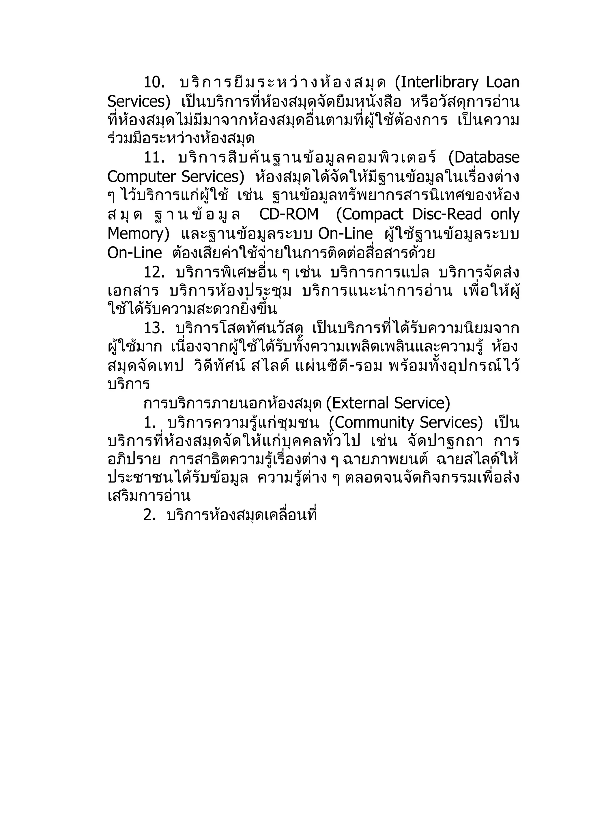 10. บ ริ ก า ร ยื ม ร ะ ห ว่ า ง ห้ อ ง ส มุ ด (Interlibrary Loan
Services) เป็นบริการที่ห้องสมุดจัดยืมหนังสือ หรือวัสดุการอ่าน
ที่ห้องสมุดไม่มีมาจากห้องสมุดอื่นตามที่ผู้ใช้ต้ องการ เป็น ความ
ร่วมมือระหว่างห้องสมุด
       11. บริ ก ารสื บ ค้ น ฐานข้ อ มู ล คอมพิ ว เตอร์ (Database
Computer Services) ห้องสมุดได้จัดให้มีฐานข้อมูลในเรื่องต่าง
ๆ ไว้บริการแก่ผู้ใช้ เช่น ฐานข้อมูลทรัพยากรสารนิเทศของห้อง
ส มุ ด ฐ า น ข้ อ มู ล CD-ROM (Compact Disc-Read only
Memory) และฐานข้ อ มู ล ระบบ On-Line ผู้ ใ ช้ ฐ านข้ อ มู ล ระบบ
On-Line ต้องเสียค่าใช้จ่ายในการติดต่อสื่อสารด้วย
       12. บริการพิเศษอื่น ๆ เช่น บริการการแปล บริการจัดส่ง
เอกสาร บริ ก ารห้ อ งประชุ ม บริ ก ารแนะนำา การอ่ า น เพื่ อ ให้ ผู้
ใช้ได้รับความสะดวกยิ่งขึ้น
       13. บริการโสตทัศนวัสดุ เป็นบริการที่ได้รับความนิยมจาก
ผู้ใช้มาก เนื่องจากผู้ใช้ได้รับทั้งความเพลิดเพลินและความรู้ ห้อง
สมุ ด จั ด เทป วิ ดี ทั ศ น์ สไลด์ แผ่ น ซี ดี -รอม พร้ อ มทั้ ง อุ ป กรณ์ ไ ว้
บริการ
       การบริการภายนอกห้องสมุด (External Service)
       1. บริการความรู้ แ ก่ ชุม ชน (Community Services) เป็น
บริ ก ารที่ ห้ อ งสมุ ด จั ด ให้ แ ก่ บุ ค คลทั่ ว ไป เช่ น จั ด ปาฐกถา การ
อภิปราย การสาธิตความรู้เรื่องต่าง ๆ ฉายภาพยนต์ ฉายสไลด์ให้
ประชาชนได้รับข้อมูล ความรู้ต่าง ๆ ตลอดจนจัดกิจกรรมเพื่อส่ง
เสริมการอ่าน
       2. บริการห้องสมุดเคลื่อนที่
 