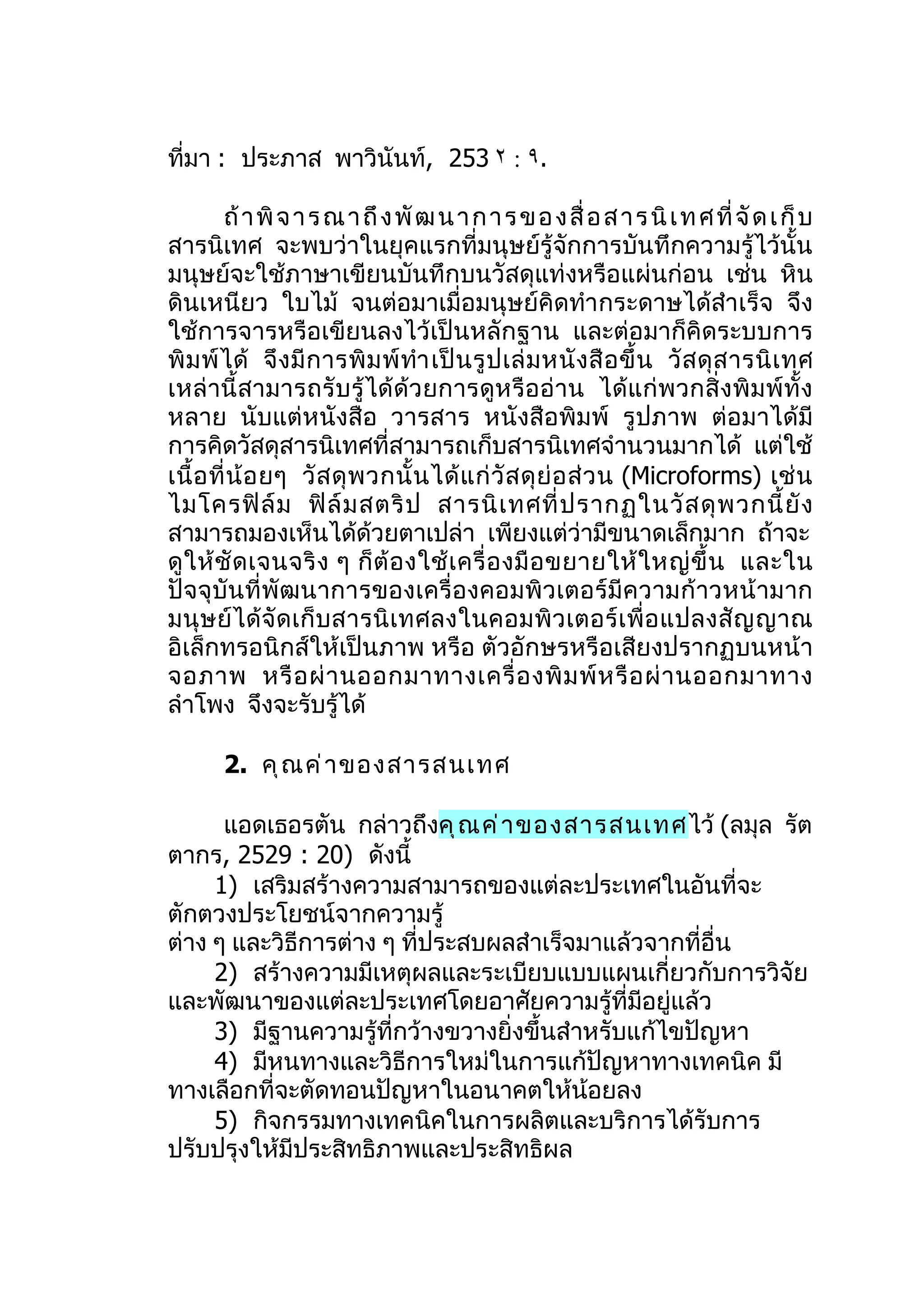 ที่มา : ประภาส พาวินันท์, 253 ٢ : ٩.

         ถ้ า พิ จ า ร ณ า ถึ ง พั ฒ น า ก า ร ข อ ง สื่ อ ส า ร นิ เ ท ศ ที่ จั ด เ ก็ บ
สารนิเทศ จะพบว่าในยุคแรกที่มนุษย์รู้จักการบันทึกความรู้ไว้นั้น
มนุษย์จะใช้ภาษาเขียนบันทึกบนวัสดุแท่งหรือแผ่นก่อน เช่น หิน
ดินเหนียว ใบไม้ จนต่อมาเมื่อมนุษย์คิดทำา กระดาษได้สำาเร็จ จึง
ใช้การจารหรือเขียนลงไว้เป็นหลักฐาน และต่อมาก็คิดระบบการ
พิ ม พ์ ไ ด้ จึ ง มี ก ารพิ ม พ์ ทำา เป็ น รู ป เล่ ม หนั ง สื อ ขึ้ น วั ส ดุ ส ารนิ เ ทศ
เหล่ านี้ สามารถรั บ รู้ ได้ ด้ว ยการดูห รือ อ่าน ได้แ ก่พ วกสิ่ งพิ ม พ์ ทั้ ง
หลาย นับแต่หนังสือ วารสาร หนังสือพิมพ์ รูปภาพ ต่อมาได้มี
การคิดวัสดุสารนิเทศที่สามารถเก็บสารนิเทศจำานวนมากได้ แต่ใช้
เนื้ อ ที่ น้ อ ยๆ วั ส ดุ พ วกนั้ น ได้ แ ก่ วั ส ดุ ย่ อ ส่ ว น (Microforms) เช่ น
ไมโครฟิ ล์ ม ฟิ ล์ ม สตริ ป สารนิ เ ทศที่ ป รากฏในวั ส ดุ พ วกนี้ ยั ง
สามารถมองเห็นได้ด้วยตาเปล่า เพียงแต่ว่ามีขนาดเล็กมาก ถ้าจะ
ดู ใ ห้ ชั ด เจนจริ ง ๆ ก็ ต้ อ งใช้ เ ครื่ อ งมื อ ขยายให้ ใ หญ่ ขึ้ น และใน
ปัจจุบันที่พัฒนาการของเครื่องคอมพิวเตอร์มีค วามก้ าวหน้ ามาก
มนุ ษย์ ได้ จั ด เก็ บ สารนิ เ ทศลงในคอมพิ ว เตอร์ เ พื่ อ แปลงสั ญ ญาณ
อิเล็กทรอนิกส์ให้เป็นภาพ หรือ ตัวอักษรหรือเสียงปรากฏบนหน้า
จอภาพ หรื อ ผ่ า นออกมาทางเครื่ อ งพิ ม พ์ ห รื อ ผ่ า นออกมาทาง
ลำาโพง จึงจะรับรู้ได้

       2. คุ ณ ค่ า ของสารสนเทศ

      แอดเธอรตัน กล่าวถึงคุ ณ ค่ า ของสารสนเทศ ไว้ (ลมุล รัต
ตากร, 2529 : 20) ดังนี้
     1) เสริมสร้างความสามารถของแต่ละประเทศในอันที่จะ
ตักตวงประโยชน์จากความรู้
ต่าง ๆ และวิธีการต่าง ๆ ที่ประสบผลสำาเร็จมาแล้วจากที่อื่น
     2) สร้างความมีเหตุผลและระเบียบแบบแผนเกี่ยวกับการวิจัย
และพัฒนาของแต่ละประเทศโดยอาศัยความรู้ที่มีอยู่แล้ว
     3) มีฐานความรู้ที่กว้างขวางยิ่งขึ้นสำาหรับแก้ไขปัญหา
     4) มีหนทางและวิธีการใหม่ในการแก้ปัญหาทางเทคนิค มี
ทางเลือกที่จะตัดทอนปัญหาในอนาคตให้น้อยลง
     5) กิจกรรมทางเทคนิคในการผลิตและบริการได้รับการ
ปรับปรุงให้มีประสิทธิภาพและประสิทธิผล
 