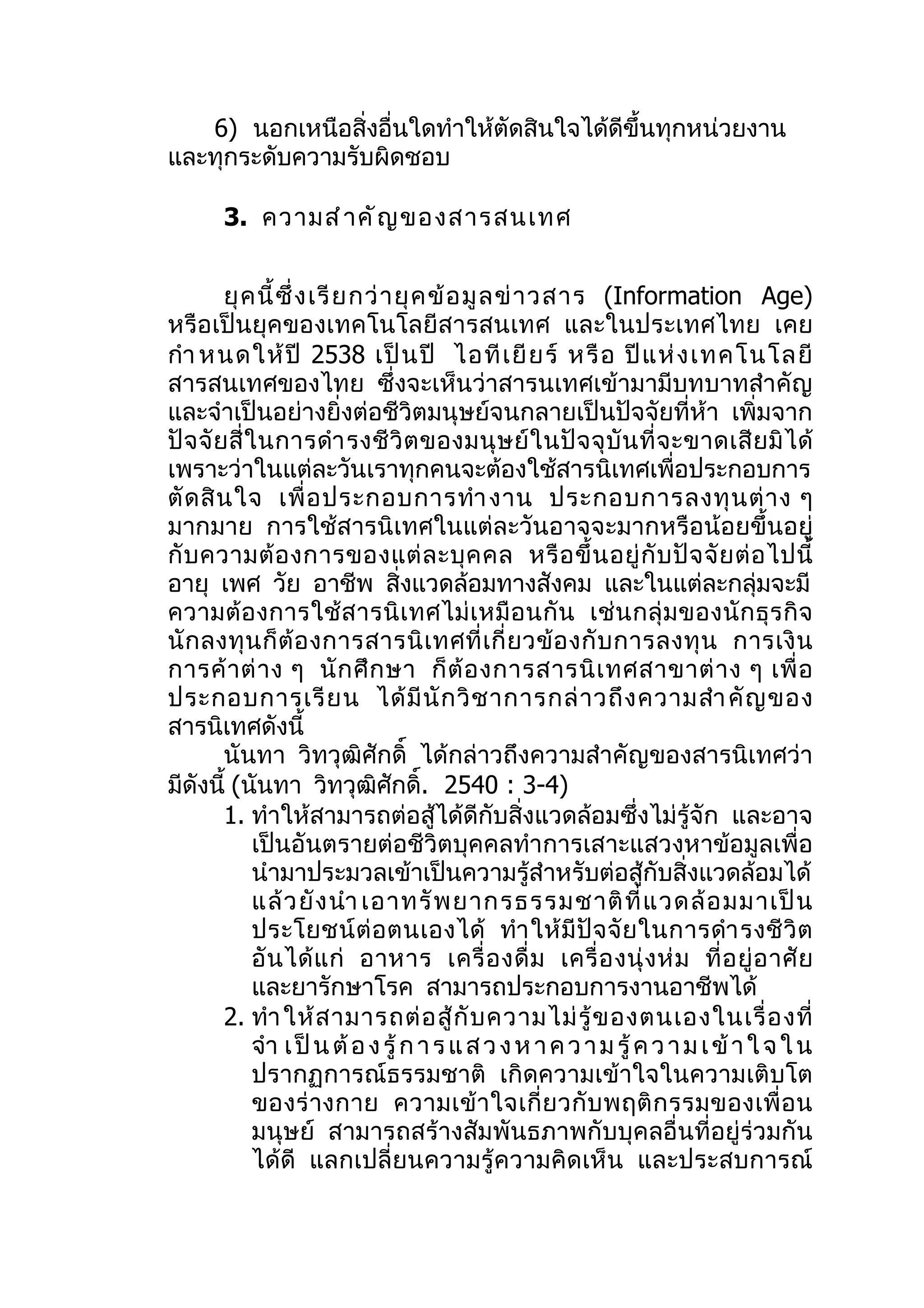 6) นอกเหนือสิ่งอื่นใดทำาให้ตัดสินใจได้ดีขึ้นทุกหน่วยงาน
และทุกระดับความรับผิดชอบ

       3. ความสำ า คั ญ ของสารสนเทศ


         ยุ ค นี้ ซึ่ ง เรี ย กว่ า ยุ ค ข้ อ มู ล ข่ า วสาร (Information Age)
หรือเป็นยุคของเทคโนโลยีสารสนเทศ และในประเทศไทย เคย
กำา หนดให้ ปี 2538 เป็ น ปี ไอที เ ยี ย ร์ หรื อ ปี แ ห่ ง เทคโนโลยี
สารสนเทศของไทย ซึ่งจะเห็นว่าสารนเทศเข้ามามีบทบาทสำาคัญ
และจำาเป็นอย่างยิ่งต่อชีวิตมนุษย์จนกลายเป็นปัจจัยที่ห้า เพิ่มจาก
ปั จ จั ย สี่ ใ นการดำา รงชี วิ ต ของมนุ ษ ย์ ใ นปั จ จุ บั น ที่ จ ะขาดเสี ย มิ ไ ด้
เพราะว่าในแต่ละวันเราทุกคนจะต้องใช้สารนิเทศเพื่อประกอบการ
ตั ด สิ น ใจ เพื่ อ ประกอบการทำา งาน ประกอบการลงทุ น ต่ า ง ๆ
มากมาย การใช้สารนิเทศในแต่ละวันอาจจะมากหรือน้อยขึ้นอยู่
กั บ ความต้ อ งการของแต่ ล ะบุ ค คล หรื อ ขึ้ น อยู่ กั บ ปั จ จั ย ต่ อ ไปนี้
อายุ เพศ วัย อาชีพ สิ่งแวดล้อมทางสังคม และในแต่ละกลุ่มจะมี
ความต้ อ งการใช้ ส ารนิ เ ทศไม่ เ หมื อ นกั น เช่ น กลุ่ ม ของนั ก ธุ ร กิ จ
นั ก ลงทุ น ก็ ต้ อ งการสารนิ เ ทศที่ เ กี่ ย วข้ อ งกั บ การลงทุ น การเงิ น
การค้ า ต่ า ง ๆ นั ก ศึ ก ษา ก็ ต้ อ งการสารนิ เ ทศสาขาต่ า ง ๆ เพื่ อ
ประกอบการเรี ย น ได้ มี นั ก วิ ช าการกล่ า วถึ ง ความสำา คั ญ ของ
สารนิเทศดังนี้
         นันทา วิทวุฒิศักดิ์ ได้กล่าวถึงความสำาคัญของสารนิเทศว่า
มีดังนี้ (นันทา วิทวุฒิศักดิ. 2540 : 3-4)
                                        ์
         1. ทำาให้สามารถต่อสู้ได้ดีกับสิ่งแวดล้อมซึ่งไม่รู้จัก และอาจ
               เป็นอันตรายต่อชีวิตบุคคลทำาการเสาะแสวงหาข้อมูลเพื่อ
               นำามาประมวลเข้าเป็นความรู้สำาหรับต่อสู้กับสิ่งแวดล้อมได้
               แล้ ว ยั ง นำา เอาทรั พ ยากรธรรมชาติ ที่ แ วดล้ อ มมาเป็ น
               ประโยชน์ ต่ อ ตนเองได้ ทำา ให้ มี ปั จ จั ย ในการดำา รงชี วิ ต
               อั น ได้ แ ก่ อาหาร เครื่ อ งดื่ ม เครื่ อ งนุ่ ง ห่ ม ที่ อ ยู่ อ าศั ย
               และยารักษาโรค สามารถประกอบการงานอาชีพได้
         2. ทำา ให้ ส ามารถต่ อ สู้ กั บ ความไม่ รู้ ข องตนเองในเรื่ อ งที่
               จำา เ ป็ น ต้ อ ง รู้ ก า ร แ ส ว ง ห า ค ว า ม รู้ ค ว า ม เ ข้ า ใ จ ใ น
               ปรากฏการณ์ธรรมชาติ เกิดความเข้าใจในความเติบโต
               ของร่ างกาย ความเข้ า ใจเกี่ ย วกั บ พฤติ ก รรมของเพื่ อ น
               มนุษย์ สามารถสร้างสัมพันธภาพกับบุคลอื่นที่อยู่ร่วมกัน
               ได้ดี แลกเปลี่ยนความรู้ความคิดเห็น และประสบการณ์
 