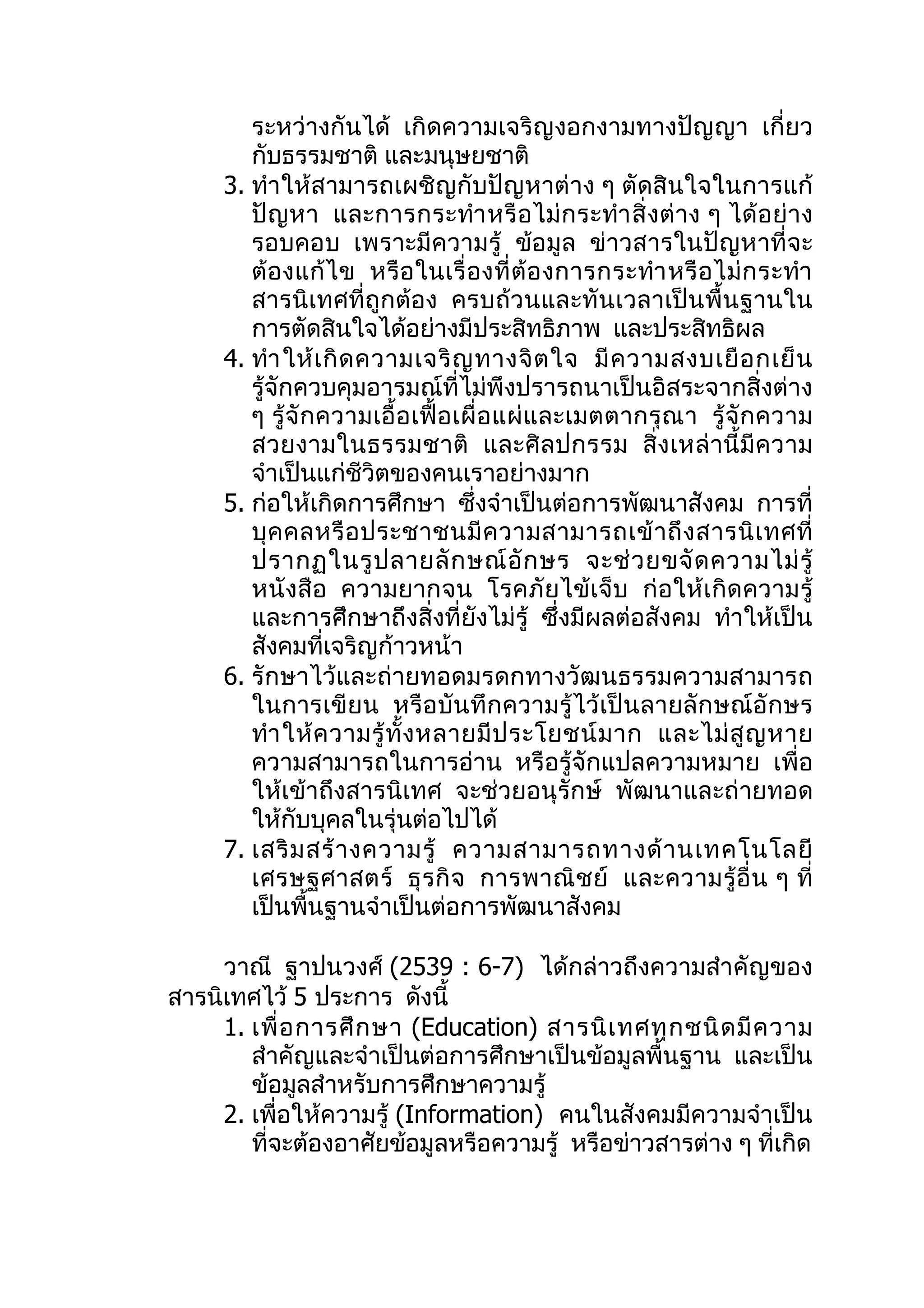 ระหว่างกันได้ เกิดความเจริญงอกงามทางปัญญา เกี่ยว
        กับธรรมชาติ และมนุษยชาติ
     3. ทำา ให้สามารถเผชิญกับปัญหาต่าง ๆ ตัดสินใจในการแก้
        ปั ญหา และการกระทำา หรื อ ไม่ ก ระทำา สิ่ งต่ าง ๆ ได้ อ ย่ าง
        รอบคอบ เพราะมีความรู้ ข้อมูล ข่าวสารในปัญหาที่จะ
        ต้ อ งแก้ ไข หรือ ในเรื่ อ งที่ ต้ อ งการกระทำา หรื อ ไม่ ก ระทำา
        สารนิเทศที่ถูกต้อง ครบถ้วนและทันเวลาเป็นพื้นฐานใน
        การตัดสินใจได้อย่างมีประสิทธิภาพ และประสิทธิผล
     4. ทำา ให้ เ กิ ด ความเจริ ญ ทางจิ ต ใจ มี ค วามสงบเยื อ กเย็ น
        รู้จักควบคุมอารมณ์ที่ไม่พึงปรารถนาเป็นอิสระจากสิ่งต่าง
        ๆ รู้ จั กความเอื้ อ เฟื้ อ เผื่ อ แผ่ แ ละเมตตากรุ ณ า รู้ จั ก ความ
        สวยงามในธรรมชาติ และศิ ล ปกรรม สิ่งเหล่ านี้ มี ค วาม
        จำาเป็นแก่ชีวิตของคนเราอย่างมาก
     5. ก่อให้เกิดการศึกษา ซึ่งจำาเป็นต่อการพัฒนาสังคม การที่
        บุ ค คลหรื อ ประชาชนมี ค วามสามารถเข้ า ถึ ง สารนิ เ ทศที่
        ปรากฏในรู ป ลายลั ก ษณ์ อั ก ษร จะช่ ว ยขจั ด ความไม่ รู้
        หนังสือ ความยากจน โรคภัย ไข้เ จ็บ ก่ อให้เ กิด ความรู้
        และการศึกษาถึงสิ่งที่ยังไม่รู้ ซึ่งมีผลต่อสังคม ทำาให้เป็น
        สังคมที่เจริญก้าวหน้า
     6. รักษาไว้และถ่ายทอดมรดกทางวัฒนธรรมความสามารถ
        ในการเขียน หรือบันทึกความรู้ ไว้เป็ นลายลัก ษณ์อักษร
        ทำา ให้ ค วามรู้ ทั้ ง หลายมี ป ระโยชน์ ม าก และไม่ สู ญ หาย
        ความสามารถในการอ่าน หรือรู้จักแปลความหมาย เพื่อ
        ให้เข้าถึงสารนิเทศ จะช่วยอนุรักษ์ พัฒนาและถ่ายทอด
        ให้กับบุคลในรุ่นต่อไปได้
     7. เสริ ม สร้ า งความรู้ ความสามารถทางด้ า นเทคโนโลยี
        เศรษฐศาสตร์ ธุ ร กิ จ การพาณิ ช ย์ และความรู้ อื่ น ๆ ที่
        เป็นพื้นฐานจำาเป็นต่อการพัฒนาสังคม

     วาณี ฐาปนวงศ์ (2539 : 6-7) ได้กล่าวถึงความสำาคัญของ
สารนิเทศไว้ 5 ประการ ดังนี้
     1. เพื่ อ การศึ ก ษา (Education) สารนิ เ ทศทุ ก ชนิ ด มี ค วาม
        สำาคัญและจำาเป็นต่อการศึกษาเป็นข้อมูลพื้นฐาน และเป็น
        ข้อมูลสำาหรับการศึกษาความรู้
     2. เพื่อให้ความรู้ (Information) คนในสังคมมีความจำาเป็น
        ที่จะต้องอาศัยข้อมูลหรือความรู้ หรือข่าวสารต่าง ๆ ที่เกิด
 