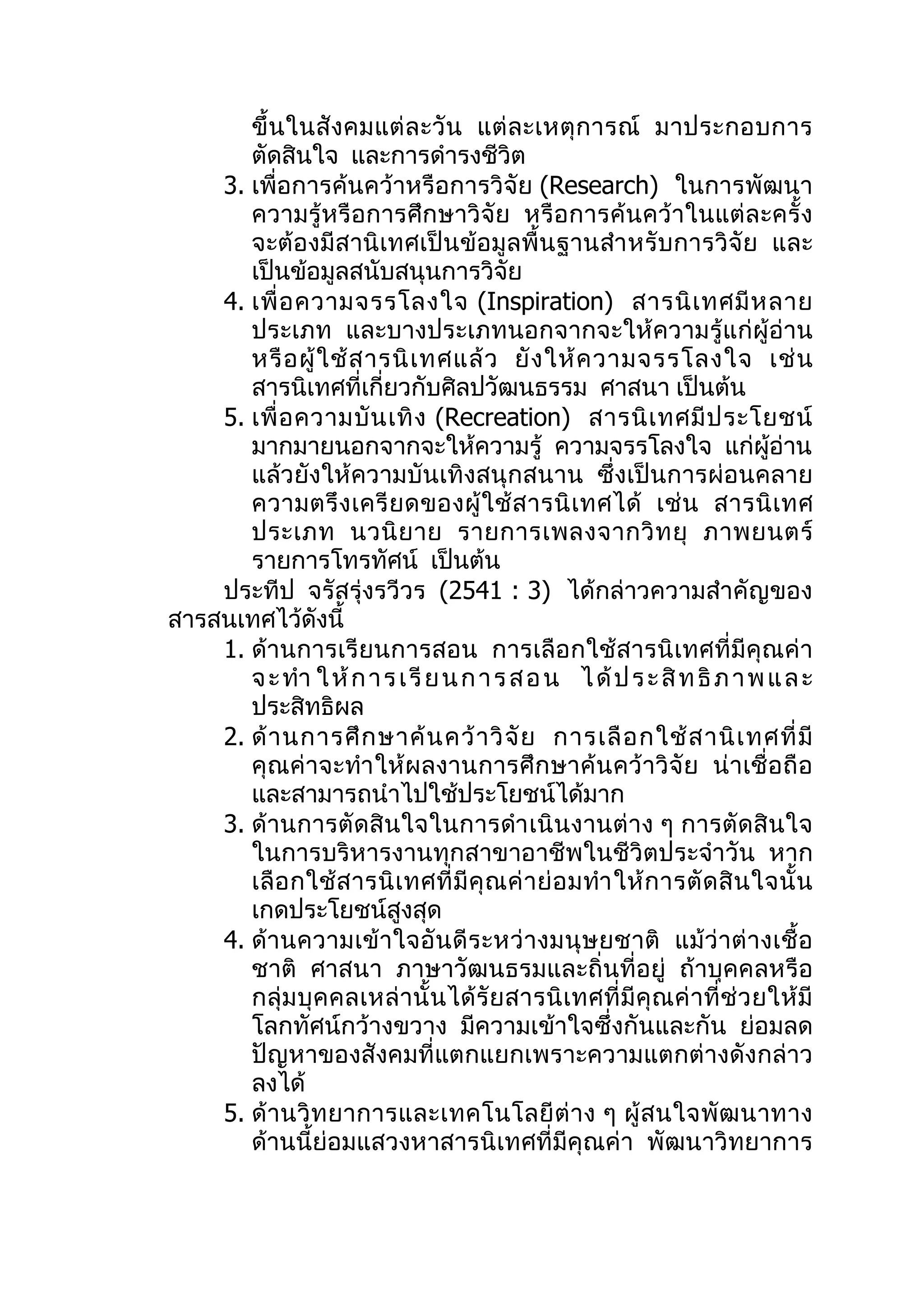 ขึ้ นในสั งคมแต่ ล ะวั น แต่ ล ะเหตุ ก ารณ์ มาประกอบการ
       ตัดสินใจ และการดำารงชีวิต
    3. เพื่อการค้นคว้าหรือการวิจัย (Research) ในการพัฒนา
       ความรู้หรือการศึกษาวิจัย หรือการค้นคว้าในแต่ล ะครั้ง
       จะต้องมีสานิเทศเป็นข้อมูลพื้นฐานสำา หรับการวิจัย และ
       เป็นข้อมูลสนับสนุนการวิจัย
    4. เพื่ อ ความจรรโลงใจ (Inspiration) สารนิ เ ทศมี ห ลาย
       ประเภท และบางประเภทนอกจากจะให้ความรู้แก่ผู้อ่าน
       หรื อ ผู้ ใ ช้ ส ารนิ เ ทศแล้ ว ยั ง ให้ ค วามจรรโลงใจ เช่ น
       สารนิเทศที่เกี่ยวกับศิลปวัฒนธรรม ศาสนา เป็นต้น
    5. เพื่ อ ความบั น เทิ ง (Recreation) สารนิ เ ทศมี ป ระโยชน์
       มากมายนอกจากจะให้ความรู้ ความจรรโลงใจ แก่ผู้อ่าน
       แล้วยังให้ความบันเทิงสนุกสนาน ซึ่งเป็นการผ่อนคลาย
       ความตรึ ง เครี ย ดของผู้ ใช้ ส ารนิ เ ทศได้ เช่ น สารนิ เ ทศ
       ประเภท นวนิ ย าย รายการเพลงจากวิ ท ยุ ภาพยนตร์
       รายการโทรทัศน์ เป็นต้น
    ประทีป จรัสรุ่งรวีวร (2541 : 3) ได้กล่าวความสำาคัญของ
สารสนเทศไว้ดังนี้
    1. ด้านการเรียนการสอน การเลือกใช้สารนิ เทศที่มีคุณค่า
       จ ะ ทำา ใ ห้ ก า ร เ รี ย น ก า ร ส อ น ไ ด้ ป ร ะ สิ ท ธิ ภ า พ แ ล ะ
       ประสิทธิผล
    2. ด้ า นการศึ ก ษาค้ น คว้ า วิ จั ย การเลื อ กใช้ ส านิ เ ทศที่ มี
       คุณค่าจะทำา ให้ผลงานการศึ ก ษาค้ น คว้ าวิจั ย น่าเชื่ อถื อ
       และสามารถนำาไปใช้ประโยชน์ได้มาก
    3. ด้านการตัดสินใจในการดำา เนิ นงานต่าง ๆ การตัดสิ นใจ
       ในการบริหารงานทุกสาขาอาชีพในชีวิตประจำาวัน หาก
       เลื อ กใช้ ส ารนิ เ ทศที่ มี คุ ณ ค่ า ย่ อ มทำา ให้ ก ารตั ด สิ น ใจนั้ น
       เกดประโยชน์สูงสุด
    4. ด้านความเข้ าใจอั น ดี ร ะหว่ างมนุ ษยชาติ แม้ ว่ าต่ างเชื้ อ
       ชาติ ศาสนา ภาษาวัฒนธรมและถิ่นที่อยู่ ถ้าบุคคลหรือ
       กลุ่ ม บุ ค คลเหล่ านั้ น ได้ รั ย สารนิ เ ทศที่ มี คุณ ค่ าที่ ช่ ว ยให้ มี
       โลกทัศน์กว้างขวาง มีความเข้าใจซึ่งกันและกัน ย่อมลด
       ปัญหาของสังคมที่แตกแยกเพราะความแตกต่างดังกล่าว
       ลงได้
    5. ด้ านวิ ท ยาการและเทคโนโลยี ต่ า ง ๆ ผู้ ส นใจพั ฒ นาทาง
       ด้านนี้ย่อมแสวงหาสารนิเทศที่มีคุณค่า พัฒนาวิทยาการ
 