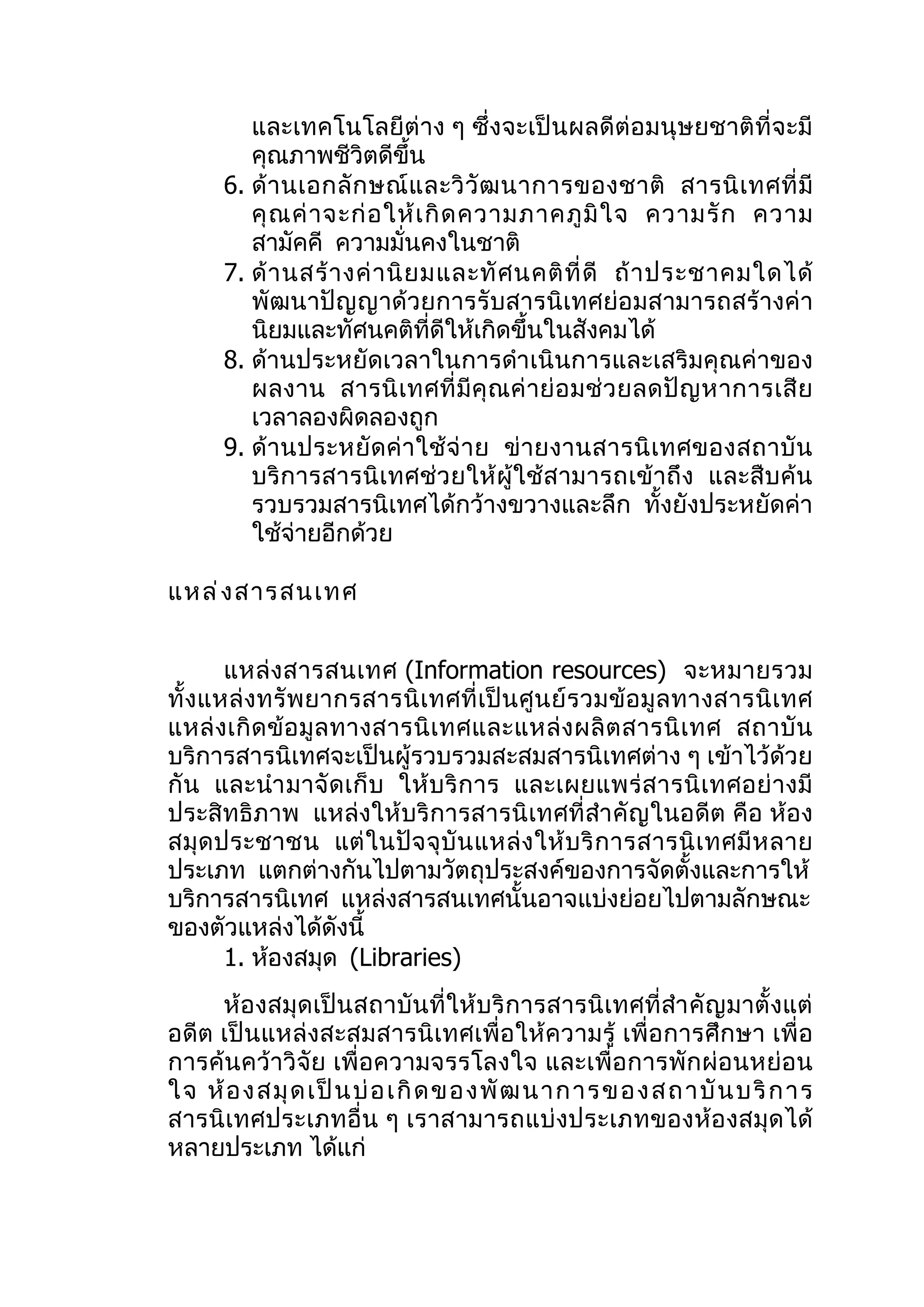 และเทคโนโลยีต่าง ๆ ซึ่งจะเป็ นผลดีต่อมนุษยชาติที่จะมี
         คุณภาพชีวิตดีขึ้น
      6. ด้ า นเอกลั ก ษณ์ แ ละวิ วั ฒ นาการของชาติ สารนิ เ ทศที่ มี
         คุ ณ ค่ า จะก่ อ ให้ เ กิ ด ความภาคภู มิ ใ จ ความรั ก ความ
         สามัคคี ความมั่นคงในชาติ
      7. ด้ า นสร้ า งค่ า นิ ย มและทั ศ นคติ ที่ ดี ถ้ า ประชาคมใดได้
         พัฒนาปัญญาด้วยการรับสารนิเทศย่อมสามารถสร้างค่า
         นิยมและทัศนคติที่ดีให้เกิดขึ้นในสังคมได้
      8. ด้านประหยัดเวลาในการดำาเนินการและเสริมคุณค่าของ
         ผลงาน สารนิ เ ทศที่ มี คุ ณ ค่ าย่ อ มช่ ว ยลดปั ญ หาการเสี ย
         เวลาลองผิดลองถูก
      9. ด้ านประหยั ด ค่ า ใช้ จ่ า ย ข่ ายงานสารนิ เ ทศของสถาบั น
         บริการสารนิเทศช่ว ยให้ ผู้ใช้ส ามารถเข้ าถึ ง และสืบ ค้น
         รวบรวมสารนิเทศได้กว้างขวางและลึก ทั้งยังประหยัดค่า
         ใช้จ่ายอีกด้วย

แหล่ ง สารสนเทศ


       แหล่ งสารสนเทศ (Information resources) จะหมายรวม
ทั้ งแหล่ งทรั พ ยากรสารนิ เ ทศที่ เ ป็ น ศู น ย์ ร วมข้ อ มู ล ทางสารนิ เ ทศ
แหล่ งเกิ ด ข้ อ มู ล ทางสารนิ เ ทศและแหล่ ง ผลิ ต สารนิ เ ทศ สถาบั น
บริการสารนิเทศจะเป็นผู้รวบรวมสะสมสารนิเทศต่าง ๆ เข้าไว้ด้วย
กั น และนำา มาจั ด เก็ บ ให้ บ ริ ก าร และเผยแพร่ ส ารนิ เ ทศอย่ า งมี
ประสิทธิภาพ แหล่งให้บริการสารนิเทศที่สำา คัญในอดีต คือ ห้อง
สมุ ด ประชาชน แต่ ในปั จ จุ บั น แหล่ ง ให้ บ ริ ก ารสารนิ เ ทศมี ห ลาย
ประเภท แตกต่างกันไปตามวัตถุประสงค์ของการจัดตั้งและการให้
บริการสารนิเทศ แหล่งสารสนเทศนั้นอาจแบ่งย่อยไปตามลักษณะ
ของตัวแหล่งได้ดังนี้
       1. ห้องสมุด (Libraries)
     ห้องสมุดเป็นสถาบันที่ให้บริ การสารนิเทศที่สำา คัญมาตั้งแต่
อดีต เป็นแหล่งสะสมสารนิเทศเพื่อให้ความรู้ เพื่อการศึกษา เพื่ อ
การค้นคว้าวิจัย เพื่อความจรรโลงใจ และเพื่อการพักผ่อนหย่อน
ใจ ห้ อ งสมุ ด เป็ น บ่ อ เกิ ด ของพั ฒ นาการข องสถาบั นบริ การ
สารนิเทศประเภทอื่น ๆ เราสามารถแบ่ งประเภทของห้อ งสมุด ได้
หลายประเภท ได้แก่
 