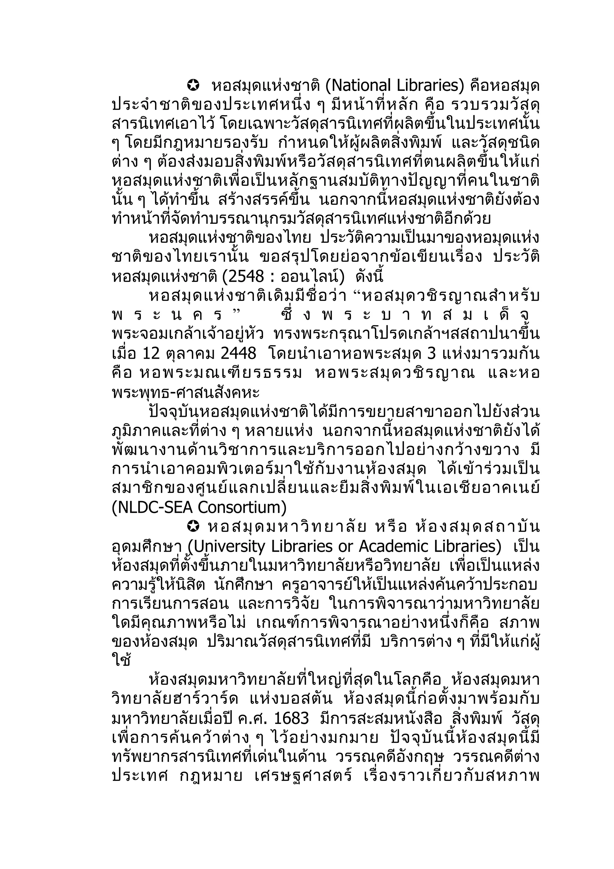  หอสมุดแห่งชาติ (National Libraries) คือหอสมุด
ประจำา ชาติ ข องประเทศหนึ่ ง ๆ มี ห น้ า ที่ ห ลั ก คื อ รวบรวมวั ส ดุ
สารนิเทศเอาไว้ โดยเฉพาะวัสดุสารนิเทศที่ผลิตขึ้นในประเทศนั้น
ๆ โดยมีกฎหมายรองรับ กำา หนดให้ผู้ผลิตสิ่งพิมพ์ และวัสดุชนิด
ต่ าง ๆ ต้อ งส่ งมอบสิ่ งพิ ม พ์ ห รื อ วั ส ดุ ส ารนิ เ ทศที่ ต นผลิ ต ขึ้ น ให้ แ ก่
หอสมุด แห่งชาติ เพื่ อ เป็ น หลั ก ฐานสมบั ติ ท างปั ญ ญาที่ ค นในชาติ
นั้น ๆ ได้ทำาขึ้น สร้างสรรค์ขึ้น นอกจากนี้หอสมุดแห่งชาติยังต้อง
ทำาหน้าที่จัดทำาบรรณานุกรมวัสดุสารนิเทศแห่งชาติอีกด้วย
        หอสมุดแห่งชาติของไทย ประวัติความเป็นมาของหอมุดแห่ง
ชาติ ข องไทยเรานั้ น ขอสรุ ป โดยย่ อ จากข้ อ เขี ย นเรื่ อ ง ประวั ติ
หอสมุดแห่งชาติ (2548 : ออนไลน์) ดังนี้
        หอสมุ ด แห่ ง ชาติ เ ดิ ม มี ชื่ อ ว่ า “ หอสมุ ด วชิ ร ญาณสำา หรั บ
พ ร ะ น ค ร ”                  ซึ่ ง พ ร ะ บ า ท ส ม เ ด็ จ
พระจอมเกล้าเจ้าอยู่หัว ทรงพระกรุณาโปรดเกล้าฯสสถาปนาขึ้น
เมื่ อ 12 ตุ ล าคม 2448 โดยนำา เอาหอพระสมุ ด 3 แห่ ง มารวมกั น
คื อ หอพระมณเฑี ย รธรรม หอพระสมุ ด วชิ ร ญาณ และหอ
พระพุทธ-ศาสนสังคหะ
        ปัจจุบันหอสมุดแห่งชาติได้มีการขยายสาขาออกไปยังส่วน
ภูมิภาคและที่ต่าง ๆ หลายแห่ง นอกจากนี้หอสมุดแห่งชาติยังได้
พั ฒ นางานด้ า นวิ ช าการและบริ ก ารออกไปอย่ า งกว้ า งขวาง มี
การนำา เอาคอมพิ ว เตอร์ ม าใช้ กั บ งานห้ อ งสมุ ด ได้ เ ข้ า ร่ ว มเป็ น
สมาชิ ก ของศู น ย์ แ ลกเปลี่ ย นและยื ม สิ่ ง พิ ม พ์ ใ นเอเชี ย อาคเนย์
(NLDC-SEA Consortium)
               ห อ ส มุ ด ม ห า วิ ท ย า ลั ย ห รื อ ห้ อ ง ส มุ ด ส ถ า บั น
อุ ด มศึ ก ษา (University Libraries or Academic Libraries) เป็ น
ห้องสมุดที่ตั้งขึ้นภายในมหาวิทยาลัยหรือวิทยาลัย เพื่อเป็นแหล่ง
ความรู้ให้นิสิต นักศึกษา ครูอาจารย์ให้เป็นแหล่งค้นคว้าประกอบ
การเรียนการสอน และการวิจัย ในการพิจารณาว่ามหาวิทยาลัย
ใดมี คุณ ภาพหรือ ไม่ เกณฑ์ ก ารพิ จ ารณาอย่ างหนึ่ ง ก็ คือ สภาพ
ของห้องสมุด ปริมาณวัสดุสารนิเทศที่มี บริการต่าง ๆ ที่มีให้แก่ผู้
ใช้
        ห้องสมุดมหาวิทยาลัยที่ใหญ่ที่สุดในโลกคือ ห้องสมุดมหา
วิ ท ยาลั ย ฮาร์ ว าร์ ด แห่ ง บอสตั น ห้ อ งสมุ ด นี้ ก่ อ ตั้ ง มาพร้ อ มกั บ
มหาวิทยาลัยเมื่อปี ค.ศ. 1683 มีการสะสมหนังสือ สิ่งพิมพ์ วัสดุ
เพื่ อ การค้ น คว้ า ต่ า ง ๆ ไว้ อ ย่ า งมกมาย ปั จ จุ บั น นี้ ห้ อ งสมุ ด นี้ มี
ทรัพยากรสารนิเทศที่เด่นในด้าน วรรณคดีอังกฤษ วรรณคดีต่าง
ประเทศ กฎหมาย เศรษฐศาสตร์ เรื่ อ งราวเกี่ ย วกั บ สหภาพ
 