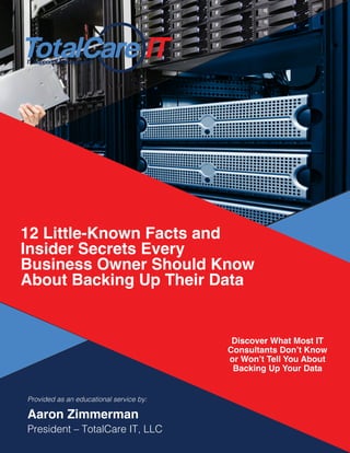 IT Support & Management
12 Little-Known Facts and
Insider Secrets Every
Business Owner Should Know
About Backing Up Their Data
Discover What Most IT
Consultants Don’t Know
or Won’t Tell You About
Backing Up Your Data
Provided as an educational service by:
Aaron Zimmerman
President – TotalCare IT, LLC
 
