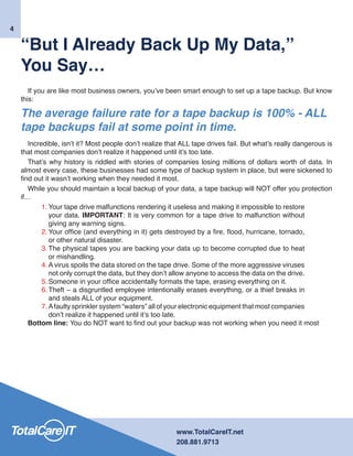 www.TotalCareIT.net
208.881.9713
“But I Already Back Up My Data,”
You Say…
If you are like most business owners, you’ve been smart enough to set up a tape backup. But know
this:
The average failure rate for a tape backup is 100% - ALL
tape backups fail at some point in time.
Incredible, isn’t it? Most people don’t realize that ALL tape drives fail. But what’s really dangerous is
that most companies don’t realize it happened until it’s too late.
That’s why history is riddled with stories of companies losing millions of dollars worth of data. In
almost every case, these businesses had some type of backup system in place, but were sickened to
find out it wasn’t working when they needed it most.
While you should maintain a local backup of your data, a tape backup will NOT offer you protection
if…
1.	Your tape drive malfunctions rendering it useless and making it impossible to restore
your data. IMPORTANT: It is very common for a tape drive to malfunction without
giving any warning signs.
2.	Your office (and everything in it) gets destroyed by a fire, flood, hurricane, tornado,
or other natural disaster.
3.	The physical tapes you are backing your data up to become corrupted due to heat
or mishandling.
4.	A virus spoils the data stored on the tape drive. Some of the more aggressive viruses
not only corrupt the data, but they don’t allow anyone to access the data on the drive.
5.	Someone in your office accidentally formats the tape, erasing everything on it.
6.	Theft – a disgruntled employee intentionally erases everything, or a thief breaks in
and steals ALL of your equipment.
7.	Afaulty sprinkler system “waters” all of your electronic equipment that most companies
don’t realize it happened until it’s too late.
Bottom line: You do NOT want to find out your backup was not working when you need it most
4
 