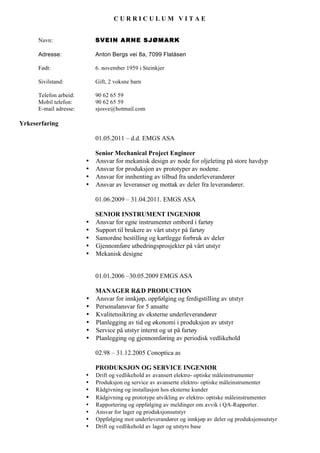 C U R R I C U L U M V I T A E
Navn: SVEIN ARNE SJØMARK
Adresse: Anton Bergs vei 8a, 7099 Flatåsen
Født: 6. november 1959 i Steinkjer
Sivilstand: Gift, 2 voksne barn
Telefon arbeid: 90 62 65 59
Mobil telefon: 90 62 65 59
E-mail adresse: sjosve@hotmail.com
Yrkeserfaring
01.05.2011 – d.d. EMGS ASA
Senior Mechanical Project Engineer
• Ansvar for mekanisk design av node for oljeleting på store havdyp
• Ansvar for produksjon av prototyper av nodene.
• Ansvar for innhenting av tilbud fra underleverandører
• Ansvar av leveranser og mottak av deler fra leverandører.
01.06.2009 – 31.04.2011. EMGS ASA
SENIOR INSTRUMENT INGENIØR
• Ansvar for egne instrumenter ombord i fartøy
• Support til brukere av vårt utstyr på fartøy
• Samordne bestilling og kartlegge forbruk av deler
• Gjennomføre utbedringsprosjekter på vårt utstyr
• Mekanisk designe
01.01.2006 –30.05.2009 EMGS ASA
MANAGER R&D PRODUCTION
• Ansvar for innkjøp, oppfølging og ferdigstilling av utstyr
• Personalansvar for 5 ansatte
• Kvalitetssikring av eksterne underleverandører
• Planlegging av tid og økonomi i produksjon av utstyr
• Service på utstyr internt og ut på fartøy
• Planlegging og gjennomføring av periodisk vedlikehold
02.98 – 31.12.2005 Conoptica as
PRODUKSJON OG SERVICE INGENIØR
• Drift og vedlikehold av avansert elektro- optiske måleinstrumenter
• Produksjon og service av avanserte elektro- optiske måleinstrumenter
• Rådgivning og installasjon hos eksterne kunder
• Rådgivning og prototype utvikling av elektro- optiske måleinstrumenter
• Rapportering og oppfølging av meldinger om avvik i QA-Rapporter.
• Ansvar for lager og produksjonsutstyr
• Oppfølging mot underleverandører og innkjøp av deler og produksjonsutstyr
• Drift og vedlikehold av lager og utstyrs base
 