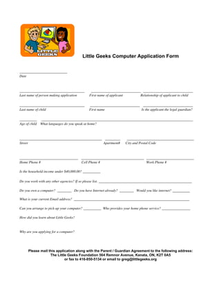 Little Geeks Computer Application Form
______________________
Date
______________________________ _______________________ _______________________
Last name of person making application First name of applicant Relationship of applicant to child
______________________________ _______________________ _______________________
Last name of child First name Is the applicant the legal guardian?
________ ______________________________________________________________________
Age of child What languages do you speak at home?
______________________________________ _______ _______________________________
Street Apartment# City and Postal Code
___________________________ _____________________________ ______________________
Home Phone # Cell Phone # Work Phone #
Is the household income under $40,000.00? __________
Do you work with any other agencies? If so please list. ___________________________________________
Do you own a computer? ________ Do you have Internet already? ________ Would you like internet? ________
What is your current Email address? _________________________________________________________________
Can you arrange to pick-up your computer? __________ Who provides your home phone service? ________________
How did you learn about Little Geeks?
Why are you applying for a computer?
Please mail this application along with the Parent / Guardian Agreement to the following address:
The Little Geeks Foundation 564 Remnor Avenue, Kanata, ON, K2T 0A5
or fax to 416-850-5134 or email to greg@littlegeeks.org
 