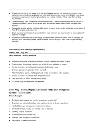  Ensure the customer is fully aware of all food and beverage options, by presenting the menu to the
customer, recommending any specials and being able to recommend menu items. Explain how various
menu items are prepared, describing ingredients and cooking methods. Taking note of any dietary
requirements
 Conduct regularly table checks with customers to ensure a satisfactory experience and take action to
correct any problems, ensure all issues are dealt with and escalate issues to Outlet Manager when
required
 Responsible to work with the kitchen and bar teams to ensure timely service and proper presentation of
Food & Beverages to all customers
 Check customer identification to ensure that they meet minimum age requirements for consumption of
alcoholic beverages
 Maintain the cleanliness and housekeeping standards of the outlet at all times, such as sweeping and
mopping floors, vacuuming carpet, tidying up server station, taking out trash, checking and cleaning
bathroom
Quezon City General Hospital (Philippines)
October 2006 – July 2007
Office Assistant / Nursing Assistant
 Maintenance of office schedule by producing monthly calendar of activities for staff
 Produce report for supplies inventory and record all items available for nurses
 Provide assistance at the hospitals receptionandinformation area
 Entertain queries from patients, visitors and staff
 Attend telephone queries, staff dispatch and control of admittance office supplies
 Provide assistance to patients at the emergency room
 Daily assistance to nurses and office staff needs
 Document filing and registration management
Comic Alley – Comics, Magazines, Books and Hobby Store (Philippines)
April 2005 – September 2006
Branch Manager
 Conducted daily, weekly and monthly assessment of sales staff
 Organized and submitted regularly sales reports and over-all branch operations
 Handled follow-ups on customers’ orders / reservations
 Monitored the daily, weekly and monthly sales of the store
 Carefully handled inventories
 Supervised the branch sales staff
 Provided sales motivation to sales staff
 Participated in leadership trainings
 