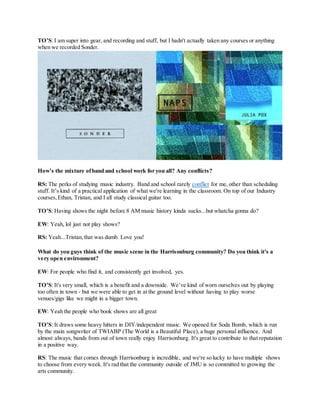 TO’S: I am super into gear, and recording and stuff, but I hadn't actually taken any courses or anything
when we recorded Sonder.
How’s the mixture ofband and school work for you all? Any conflicts?
RS: The perks of studying music industry. Band and school rarely conflict for me, other than scheduling
stuff. It’s kind of a practical application of what we're learning in the classroom. On top of our Industry
courses,Ethan, Tristan, and I all study classical guitar too.
TO’S: Having shows the night before 8 AM music history kinda sucks...but whatcha gonna do?
EW: Yeah, lol just not play shows?
RS: Yeah...Tristan,that was dumb. Love you!
What do you guys think of the music scene in the Harrisonburg community? Do you think it's a
very open environment?
EW: For people who find it, and consistently get involved, yes.
TO’S: It's very small, which is a benefit and a downside. We’ve kind of worn ourselves out by playing
too often in town - but we were able to get in at the ground level without having to play worse
venues/gigs like we might in a bigger town.
EW: Yeah the people who book shows are all great
TO’S: It draws some heavy hitters in DIY/independent music. We opened for Soda Bomb, which is run
by the main songwriter of TWIABP (The World is a Beautiful Place), a huge personal influence. And
almost always, bands from out of town really enjoy Harrisonburg. It's great to contribute to that reputation
in a positive way.
RS: The music that comes through Harrisonburg is incredible, and we're so lucky to have multiple shows
to choose from every week. It's rad that the community outside of JMU is so committed to growing the
arts community.
 