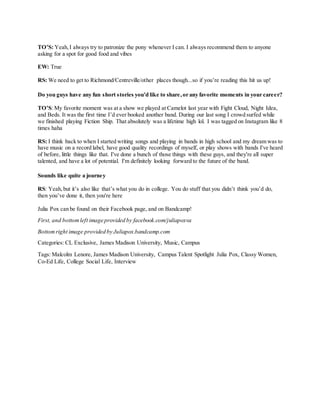 TO’S: Yeah,I always try to patronize the pony whenever I can. I always recommend them to anyone
asking for a spot for good food and vibes
EW: True
RS: We need to get to Richmond/Centreville/other places though...so if you’re reading this hit us up!
Do you guys have any fun short stories you'd like to share,or any favorite moments in your career?
TO’S: My favorite moment was at a show we played at Camelot last year with Fight Cloud, Night Idea,
and Beds. It was the first time I’d ever booked another band. During our last song I crowd surfed while
we finished playing Fiction Ship. That absolutely was a lifetime high lol. I was tagged on Instagram like 8
times haha
RS: I think back to when I started writing songs and playing in bands in high school and my dream was to
have music on a record label, have good quality recordings of myself, or play shows with bands I've heard
of before, little things like that. I've done a bunch of those things with these guys, and they're all super
talented, and have a lot of potential. I'm definitely looking forward to the future of the band.
Sounds like quite a journey
RS: Yeah,but it’s also like that’s what you do in college. You do stuff that you didn’t think you’d do,
then you’ve done it, then you're here
Julia Pox can be found on their Facebook page, and on Bandcamp!
First, and bottomleft image provided by facebook.com/juliapoxva
Bottomright image provided by Juliapox.bandcamp.com
Categories: CL Exclusive, James Madison University, Music, Campus
Tags: Malcolm Lenore, James Madison University, Campus Talent Spotlight Julia Pox, Classy Women,
Co-Ed Life, College Social Life, Interview
 
