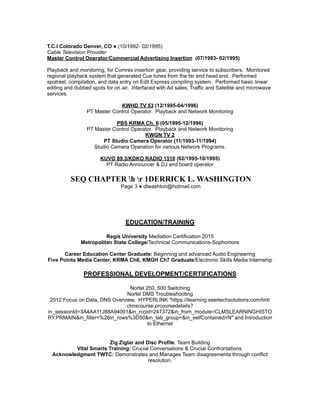 T.C.I Colorado Denver, CO ● (10/1992- 02/1995)
Cable Television Provider
Master Control Operator/Commercial Advertising Insertion (07/1993- 02/1995)
Playback and monitoring, for Comrex insertion gear, providing service to subscribers. Monitored
regional playback system that generated Cue tones from the far end head end. Performed
spotreel, compilation, and data entry on Edit Express compiling system. Performed basic linear
editing and dubbed spots for on air. Interfaced with Ad sales, Traffic and Satellite and microwave
services.
KWHD TV 53 (12/1995-04/1996)
PT Master Control Operator. Playback and Network Monitoring
PBS KRMA Ch. 6 (05/1995-12/1996)
PT Master Control Operator. Playback and Network Monitoring
KWGN TV 2
PT Studio Camera Operator (11/1993-11/1994)
Studio Camera Operation for various Network Programs.
KUVO 89.3/KDKO RADIO 1510 (02/1995-10/1995)
PT Radio Announcer & DJ and board operator
SEQ CHAPTER h r 1DERRICK L. WASHINGTON
Page 3 ● dlwashton@hotmail.com
EDUCATION/TRAINING
Regis University Mediation Certification 2015
Metropolitan State College/Technical Communications-Sophomore
Career Education Center Graduate: Beginning and advanced Audio Engineering
Five Points Media Center, KRMA Ch6, KMGH Ch7 Graduate/Electronic Skills Media Internship
PROFESSIONAL DEVELOPMENT/CERTIFICATIONS
Nortel 250, 500 Switching
Nortel DMS Troubleshooting
2012 Focus on Data, DNS Overview, HYPERLINK "https://ilearning.seertechsolutions.com/lmt/
clmscourse.prcoursedetails?
in_sessionId=3A4AA11J88A94091&in_rcoid=247372&in_from_module=CLMSLEARNINGHISTO
RY.PRMAIN&in_filter=%26in_rows%3D50&in_tab_group=&in_selfContained=N" and Introduction
to Ethernet
Zig Ziglar and Disc Profile. Team Building
Vital Smarts Training: Crucial Conversations & Crucial Confrontations.
Acknowledgment TWTC: Demonstrates and Manages Team disagreements through conflict
resolution.
 