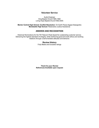 Volunteer Service
Audio Engineer
King Baptist Church1985-1992
Living Hope Baptist Church1992-2005
Mentor Central High School: Conflict Resolution: On Earth Peace-Agape-Satyagraha
Montebello High School: Restorative Justice Assistance
AWARDS AND RECOGNITION
Historical Nominations for the TW Telecom Peak Award for outstanding customer service.
Delivering the highest standard of integrity, while reinforcing good and work ethics and working
relations through a demonstrated attitudes and behavior.
Review History
Fully Meets and Exceeds ratings
Thank for your Review
References Available upon request
 
