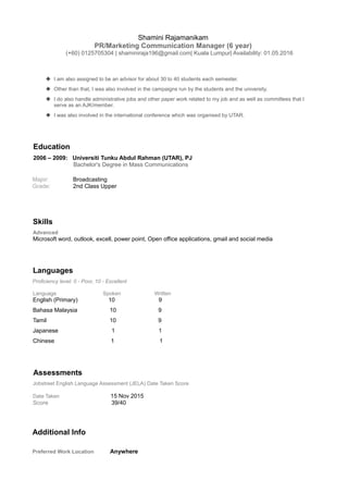 Shamini Rajamanikam
PR/Marketing Communication Manager (6 year)
(+60) 0125705304 | shaminiraja196@gmail.com| Kuala Lumpur| Availability: 01.05.2016
 I am also assigned to be an advisor for about 30 to 40 students each semester.
 Other than that, I was also involved in the campaigns run by the students and the university.
 I do also handle administrative jobs and other paper work related to my job and as well as committees that I
serve as an AJK/member.
 I was also involved in the international conference which was organised by UTAR.
Education
2006 – 2009: Universiti Tunku Abdul Rahman (UTAR), PJ
Bachelor's Degree in Mass Communications
Major: Broadcasting
Grade: 2nd Class Upper
Skills
Advanced
Microsoft word, outlook, excell, power point, Open office applications, gmail and social media
Languages
Proficiency level: 0 - Poor, 10 - Excellent
Language Spoken Written
English (Primary) 10 9
Bahasa Malaysia 10 9
Tamil 10 9
Japanese 1 1
Chinese 1 1
Assessments
Jobstreet English Language Assessment (JELA) Date Taken Score
Date Taken 15 Nov 2015
Score 39/40
Additional Info
Preferred Work Location Anywhere
 