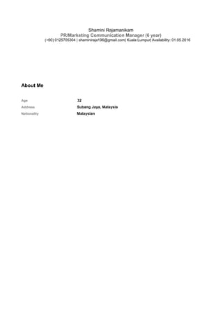 Shamini Rajamanikam
PR/Marketing Communication Manager (6 year)
(+60) 0125705304 | shaminiraja196@gmail.com| Kuala Lumpur| Availability: 01.05.2016
About Me
Age 32
Address Subang Jaya, Malaysia
Nationality Malaysian
 