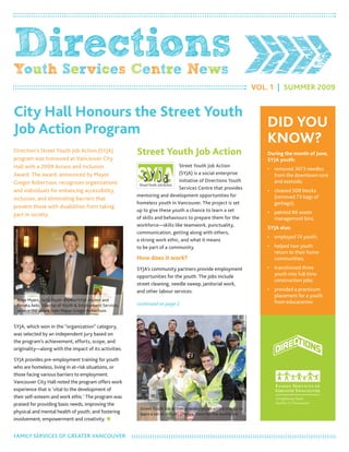 DirectionsYouth Services Centre News
Vol. 1 | Summer 2009
Direction’s Street Youth Job Action (SYJA)
program was honoured at Vancouver City
Hall with a 2009 Access and Inclusion
Award. The award, announced by mayor
Gregor robertson, recognizes organizations
and individuals for enhancing accessibility,
inclusion, and eliminating barriers that
prevent those with disabilities from taking
part in society.
SYJA, which won in the “organization” category,
was selected by an independent jury based on
the program’s achievement, efforts, scope, and
originality—along with the impact of its activities.
SYJA provides pre-employment training for youth
who are homeless, living in at-risk situations, or
those facing various barriers to employment.
Vancouver City Hall noted the program offers work
experience that is ‘vital to the development of
their self-esteem and work ethic.’ The program was
praised for providing basic needs, improving the
physical and mental health of youth, and fostering
involvement, empowerment and creativity. 
Street Youth Job Action
Street Youth Job Action
(SYJA) is a social enterprise
initiative of Directions Youth
Services Centre that provides
mentoring and development opportunities for
homeless youth in Vancouver. The project is set
up to give these youth a chance to learn a set
of skills and behaviours to prepare them for the
workforce—skills like teamwork, punctuality,
communication, getting along with others,
a strong work ethic, and what it means
to be part of a community.
How does it work?
SYJA’s community partners provide employment
opportunities for the youth. The jobs include
street cleaning, needle sweep, janitorial work,
and other labour services.
city Hall Honours the Street Youth
Job Action Program DiD YoU
KnoW?
During the month of June,
SYJA youth:
removed 3673 needles•	
from the downtown core
and eastside;
cleaned 508 blocks•	
(removed 73 bags of
garbage);
painted 86 waste•	
management bins.
SYJA also:
employed 74 youth;•	
helped two youth•	
return to their home
communities;
transitioned three•	
youth into full time
construction jobs;
provided a practicum•	
placement for a youth
from educacenter.Ange myers, (left) Youth Worker/SYJA Alumni and
renata Aebi, Director of Youth & employment Services,
receive the award from mayor Gregor robertson.
Street Youth Job Action provides youth with a chance to
learn a set of skills to prepare them for the workforce.
PHOTO:COURTESYOFMINGPAO
FAmIlY SerVICeS oF GreATer VANCouVer
continued on page 2.
 