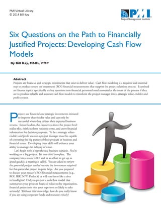 PMI Virtual Library
© 2014 Bill Kay
Six Questions on the Path to Financially
Justified Projects: Developing Cash Flow
Models
P
rojects are financial and strategic investments initiated
to improve shareholder value and can only be
successful when they deliver their expected business
returns. Senior leaders, the executives above the project level
realize this, think in these business terms, and crave financial
information for decision purposes. To be a strategic value-
enabler and profit creator a project manager must be capable
of conveying the big picture of their projects in business and
financial terms. Developing these skills will enhance your
ability to manage the delivery of value.
Let’s begin with a hypothetical business scenario. You’re
working on a big project. It’s one-third complete. The
company hires a new CFO, and in an effort to get up to
speed quickly, a meeting is called. You are asked to review
the potential project results because the investment required
for this particular project is quite large. Are you prepared
to discuss your project’s ROI financial measurements (e.g.,
ROI, IRR, NPV, Payback) or will you freeze like a deer
in headlights? Did you prepare a cash flow model that
summarizes your project’s financial value to the organization,
financial projections that your superiors are likely to take
seriously? Without this knowledge, how do you really know
if you are using corporate funds and resources wisely?
By Bill Kay, MSOL, PMP
Abstract
Projects are financial and strategic investments that exist to deliver value. Cash flow modeling is a required and essential
step to produce return on investment (ROI) financial measurements that support the project selection process. Examined
are finance topics, specifically six key questions non-financial personnel need answered at the onset of the process if they
are to produce reliable and accurate cash flow models to transform the project manager into a strategic value-enabler and
profit creator.
 