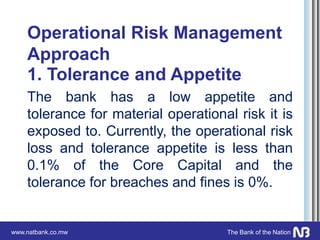www.natbank.co.mw The Bank of the Nation
Operational Risk Management
Approach
1. Tolerance and Appetite
The bank has a low appetite and
tolerance for material operational risk it is
exposed to. Currently, the operational risk
loss and tolerance appetite is less than
0.1% of the Core Capital and the
tolerance for breaches and fines is 0%.
 