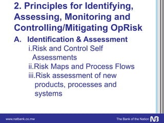 www.natbank.co.mw The Bank of the Nation
2. Principles for Identifying,
Assessing, Monitoring and
Controlling/Mitigating OpRisk
A. Identification & Assessment
i.Risk and Control Self
Assessments
ii.Risk Maps and Process Flows
iii.Risk assessment of new
products, processes and
systems
 