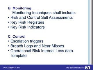 www.natbank.co.mw The Bank of the Nation
B. Monitoring
Monitoring techniques shall include:
• Risk and Control Self Assessments
• Key Risk Registers
• Key Risk Indicators
C. Control
• Escalation triggers
• Breach Logs and Near Misses
• Operational Risk Internal Loss data
template
 
