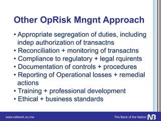 www.natbank.co.mw The Bank of the Nation
Other OpRisk Mngnt Approach
• Appropriate segregation of duties, including
indep authorization of transactns
• Reconciliation + monitoring of transactns
• Compliance to regulatory + legal rquirents
• Documentation of controls + procedures
• Reporting of Operational losses + remedial
actions
• Training + professional development
• Ethical + business standards
 