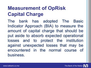 www.natbank.co.mw The Bank of the Nation
Measurement of OpRisk
Capital Charge
The bank has adopted The Basic
Indicator Approach (BIA) to measure the
amount of capital charge that should be
put aside to absorb expected operational
losses and to protect the institution
against unexpected losses that may be
encountered in the normal course of
business.
 