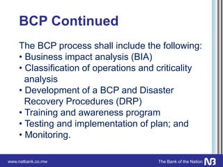 www.natbank.co.mw The Bank of the Nation
BCP Continued
The BCP process shall include the following:
• Business impact analysis (BIA)
• Classification of operations and criticality
analysis
• Development of a BCP and Disaster
Recovery Procedures (DRP)
• Training and awareness program
• Testing and implementation of plan; and
• Monitoring.
 