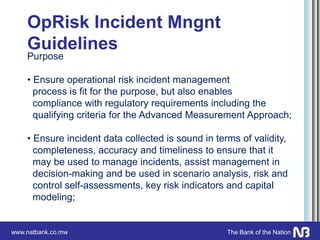 www.natbank.co.mw The Bank of the Nation
OpRisk Incident Mngnt
Guidelines
Purpose
• Ensure operational risk incident management
process is fit for the purpose, but also enables
compliance with regulatory requirements including the
qualifying criteria for the Advanced Measurement Approach;
• Ensure incident data collected is sound in terms of validity,
completeness, accuracy and timeliness to ensure that it
may be used to manage incidents, assist management in
decision-making and be used in scenario analysis, risk and
control self-assessments, key risk indicators and capital
modeling;
 