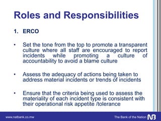 www.natbank.co.mw The Bank of the Nation
Roles and Responsibilities
1. ERCO
• Set the tone from the top to promote a transparent
culture where all staff are encouraged to report
incidents while promoting a culture of
accountability to avoid a blame culture
• Assess the adequacy of actions being taken to
address material incidents or trends of incidents
• Ensure that the criteria being used to assess the
materiality of each incident type is consistent with
their operational risk appetite /tolerance
 