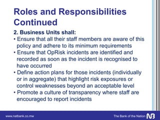 www.natbank.co.mw The Bank of the Nation
Roles and Responsibilities
Continued
2. Business Units shall:
• Ensure that all their staff members are aware of this
policy and adhere to its minimum requirements
• Ensure that OpRisk incidents are identified and
recorded as soon as the incident is recognised to
have occurred
• Define action plans for those incidents (individually
or in aggregate) that highlight risk exposures or
control weaknesses beyond an acceptable level
• Promote a culture of transparency where staff are
encouraged to report incidents
 