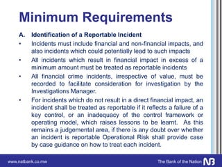 www.natbank.co.mw The Bank of the Nation
Minimum Requirements
A. Identification of a Reportable Incident
• Incidents must include financial and non-financial impacts, and
also incidents which could potentially lead to such impacts
• All incidents which result in financial impact in excess of a
minimum amount must be treated as reportable incidents
• All financial crime incidents, irrespective of value, must be
recorded to facilitate consideration for investigation by the
Investigations Manager.
• For incidents which do not result in a direct financial impact, an
incident shall be treated as reportable if it reflects a failure of a
key control, or an inadequacy of the control framework or
operating model, which raises lessons to be learnt. As this
remains a judgemental area, if there is any doubt over whether
an incident is reportable Operational Risk shall provide case
by case guidance on how to treat each incident.
 