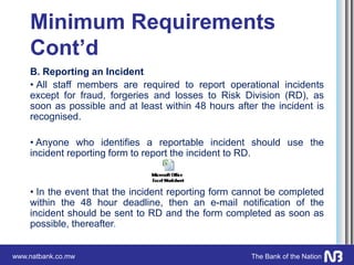 www.natbank.co.mw The Bank of the Nation
Minimum Requirements
Cont’d
B. Reporting an Incident
• All staff members are required to report operational incidents
except for fraud, forgeries and losses to Risk Division (RD), as
soon as possible and at least within 48 hours after the incident is
recognised.
• Anyone who identifies a reportable incident should use the
incident reporting form to report the incident to RD.
• In the event that the incident reporting form cannot be completed
within the 48 hour deadline, then an e-mail notification of the
incident should be sent to RD and the form completed as soon as
possible, thereafter.
 