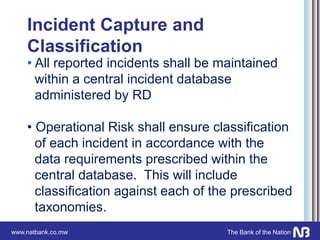 www.natbank.co.mw The Bank of the Nation
Incident Capture and
Classification
• All reported incidents shall be maintained
within a central incident database
administered by RD
• Operational Risk shall ensure classification
of each incident in accordance with the
data requirements prescribed within the
central database. This will include
classification against each of the prescribed
taxonomies.
 