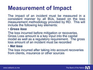 www.natbank.co.mw The Bank of the Nation
Measurement of Impact
The impact of an incident must be measured in a
consistent manner by all BUs, based on the loss
measurement methodology provided by RD. This will
include the following key elements:
• Gross loss
The loss incurred before mitigation or recoveries.
Gross Loss amount is a key input into the capital
model as well as a regulatory requirement. The gross
loss amount of an incident must be recorded
• Net loss
The loss incurred after taking into account recoveries
from clients, insurance or other sources
 