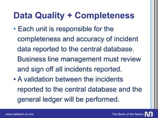 www.natbank.co.mw The Bank of the Nation
Data Quality + Completeness
• Each unit is responsible for the
completeness and accuracy of incident
data reported to the central database.
Business line management must review
and sign off all incidents reported.
• A validation between the incidents
reported to the central database and the
general ledger will be performed.
 