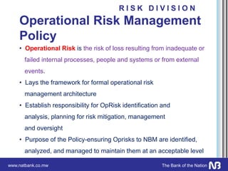 www.natbank.co.mw The Bank of the Nation
Operational Risk Management
Policy
• Operational Risk is the risk of loss resulting from inadequate or
failed internal processes, people and systems or from external
events.
• Lays the framework for formal operational risk
management architecture
• Establish responsibility for OpRisk identification and
analysis, planning for risk mitigation, management
and oversight
• Purpose of the Policy-ensuring Oprisks to NBM are identified,
analyzed, and managed to maintain them at an acceptable level
R I S K D I V I S I O N
 