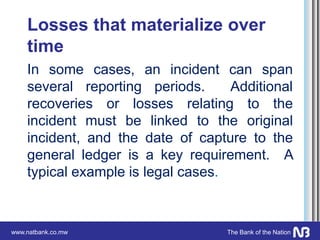 www.natbank.co.mw The Bank of the Nation
Losses that materialize over
time
In some cases, an incident can span
several reporting periods. Additional
recoveries or losses relating to the
incident must be linked to the original
incident, and the date of capture to the
general ledger is a key requirement. A
typical example is legal cases.
 