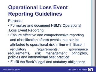 www.natbank.co.mw The Bank of the Nation
Operational Loss Event
Reporting Guidelines
Purpose:
• Formalize and document NBM’s Operational
Loss Event Reporting
• Ensure effective and comprehensive reporting
and classification of loss events that can be
attributed to operational risk in line with Basel II
regulatory requirements, governance
requirements, risk management principles,
policies and international best practice
• Fulfill the Bank’s legal and statutory obligations
 
