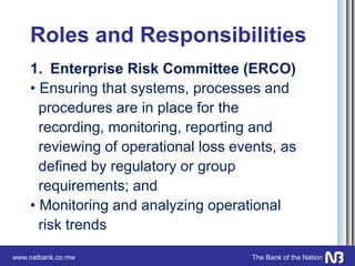 www.natbank.co.mw The Bank of the Nation
Roles and Responsibilities
1. Enterprise Risk Committee (ERCO)
• Ensuring that systems, processes and
procedures are in place for the
recording, monitoring, reporting and
reviewing of operational loss events, as
defined by regulatory or group
requirements; and
• Monitoring and analyzing operational
risk trends
 