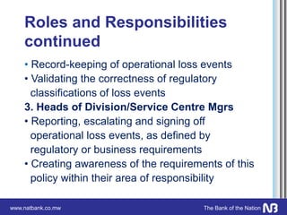 www.natbank.co.mw The Bank of the Nation
Roles and Responsibilities
continued
• Record-keeping of operational loss events
• Validating the correctness of regulatory
classifications of loss events
3. Heads of Division/Service Centre Mgrs
• Reporting, escalating and signing off
operational loss events, as defined by
regulatory or business requirements
• Creating awareness of the requirements of this
policy within their area of responsibility
 