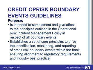 www.natbank.co.mw The Bank of the Nation
CREDIT OPRISK BOUNDARY
EVENTS GUIDELINES
Purpose:
• Is intended to complement and give effect
to the principles outlined in the Operational
Risk Incident Management Policy in
respect of all boundary events
• Establishes a set of core principles to drive
the identification, monitoring, and reporting
of credit risk boundary events within the bank,
ensuring alignment to regulatory requirements
and industry best practice
 