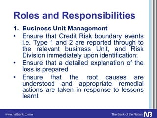 www.natbank.co.mw The Bank of the Nation
Roles and Responsibilities
1. Business Unit Management
• Ensure that Credit Risk boundary events
i.e. Type 1 and 2 are reported through to
the relevant business Unit, and Risk
Division immediately upon identification;
• Ensure that a detailed explanation of the
loss is prepared
• Ensure that the root causes are
understood and appropriate remedial
actions are taken in response to lessons
learnt
 
