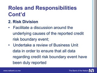 www.natbank.co.mw The Bank of the Nation
Roles and Responsibilities
Cont’d
2. Risk Division
• Facilitate a discussion around the
underlying causes of the reported credit
risk boundary event;
• Undertake a review of Business Unit
data in order to ensure that all data
regarding credit risk boundary event have
been duly reported
 
