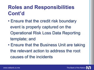 www.natbank.co.mw The Bank of the Nation
Roles and Responsibilities
Cont’d
• Ensure that the credit risk boundary
event is properly captured on the
Operational Risk Loss Data Reporting
template; and
• Ensure that the Business Unit are taking
the relevant action to address the root
causes of the incidents
 