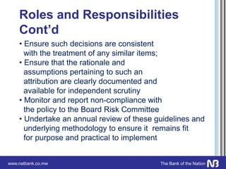 www.natbank.co.mw The Bank of the Nation
Roles and Responsibilities
Cont’d
• Ensure such decisions are consistent
with the treatment of any similar items;
• Ensure that the rationale and
assumptions pertaining to such an
attribution are clearly documented and
available for independent scrutiny
• Monitor and report non-compliance with
the policy to the Board Risk Committee
• Undertake an annual review of these guidelines and
underlying methodology to ensure it remains fit
for purpose and practical to implement
 