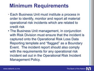 www.natbank.co.mw The Bank of the Nation
Minimum Requirements
• Each Business Unit must institute a process in
order to identify, monitor and report all material
operational risk incidents which are related to
credit risk
• The Business Unit management, in conjunction
with Risk Division must ensure that the incident is
captured onto the Operational Risk Loss Data
Reporting template and “flagged” as a Boundary
Event. The incident report should also comply
with the requirements for any operational risk
incident set out in the Operational Risk Incident
Management Policy.
 