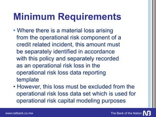 www.natbank.co.mw The Bank of the Nation
Minimum Requirements
• Where there is a material loss arising
from the operational risk component of a
credit related incident, this amount must
be separately identified in accordance
with this policy and separately recorded
as an operational risk loss in the
operational risk loss data reporting
template
• However, this loss must be excluded from the
operational risk loss data set which is used for
operational risk capital modeling purposes
 