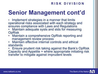 www.natbank.co.mw The Bank of the Nation
Senior Management cont’d
• Implement strategies in a manner that limits
operational risks associated with each strategy and
ensures compliance with Laws and Regulations
• Maintain adequate systs and stds for measuring
OpRisk
• Maintain a comprehensive OpRisk reporting and
management review process
• Maintain effective internal controls and ethical
standards
• Ensure prudent risk taking against the Bank’s OpRisk
Capacity and Appetite + where appropriate initiating risk
transfer to mitigate against imprudent levels
R I S K D I V I S I O N
 