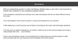 Web Designing
With an outstanding growth in online marketing, Website plays a key role in any business to
exhibit their presence in the competitive global market.
 We completely understand your business and create web designs that let you stand different among
the crowd.
 Our web designers strive hard to achieve a unique brand identity for your business.
 Web designing is a set of process and we follow it according to the recent web technology standards.
 We also work on website redesigning; we conduct a deep survey on the previous design and create a
unique design that suits your business.
 Due to the tremendous change in the development of mobile phones we develop designs in RWD
which provides high-end user experience and compatible with all the devices.
 