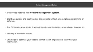 Content Management System
 We develop websites with Content management system.
 Client can quickly and easily update the contents without any complex programming or
software.
 The CMS scales your site to fit with all the devices like tablet, smart phone, desktop, etc.
 Security is automatic in CMS.
 CMS helps to optimize your website so that search engine users easily find your
information.
 
